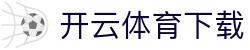 开云·体育（官网）APP下载 - 中文体育资讯聚合